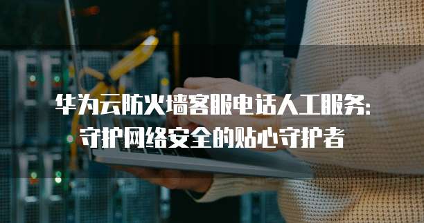 华为云防火墙客服电话人工服务:守护网络安全的贴心守护者