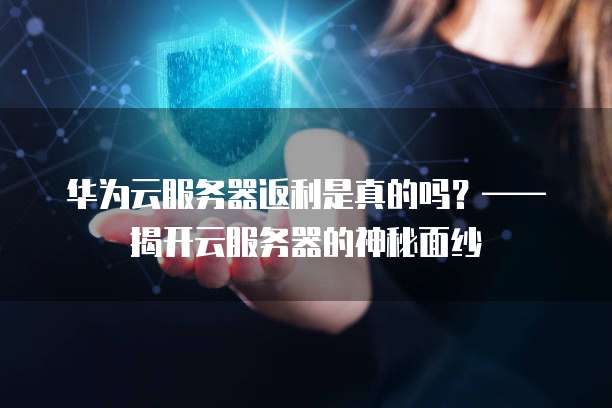 华为云服务器返利是真的吗?——揭开云服务器的神秘面纱