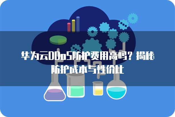 华为云DDoS防护费用高吗？揭秘防护成本与性价比