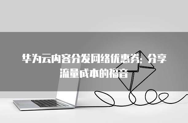 华为云内容分发网络优惠券: 分享流量成本的福音