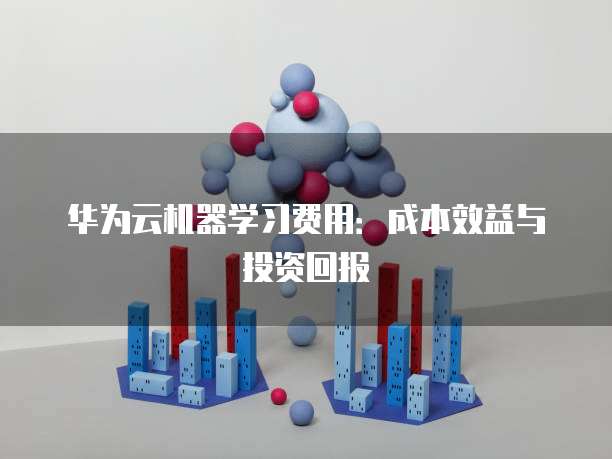 华为云机器学习费用:成本效益与投资回报