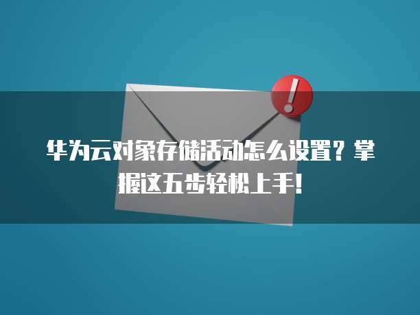 华为云对象存储活动怎么设置?掌握这五步轻松上手!