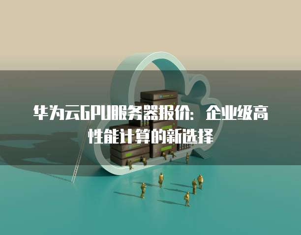 华为云GPU服务器报价:企业级高性能计算的新选择