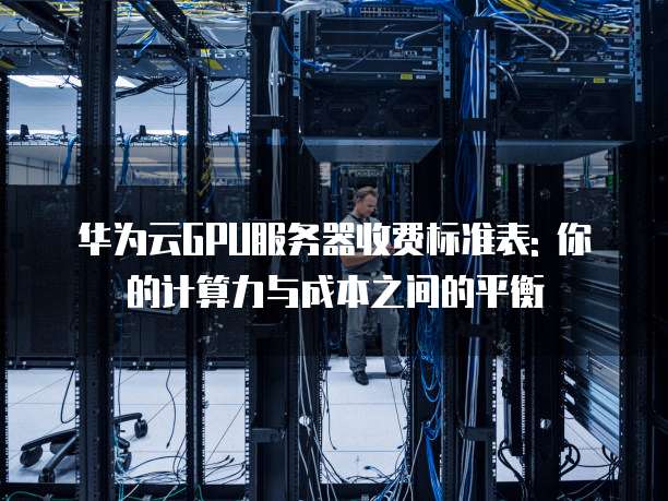 华为云GPU服务器收费标准表: 你的计算力与成本之间的平衡