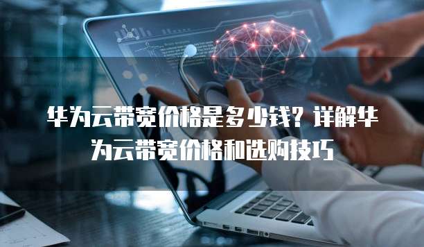 华为云带宽价格是多少钱?详解华为云带宽价格和选购技巧