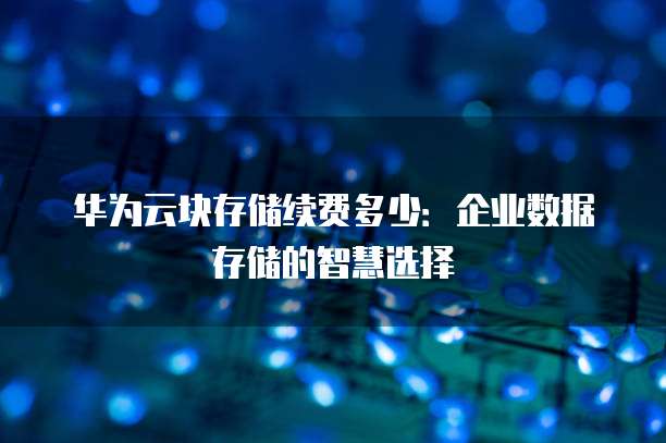华为云块存储续费多少:企业数据存储的智慧选择