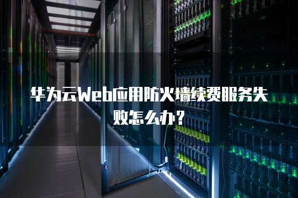 华为云Web应用防火墙续费服务失败怎么办？