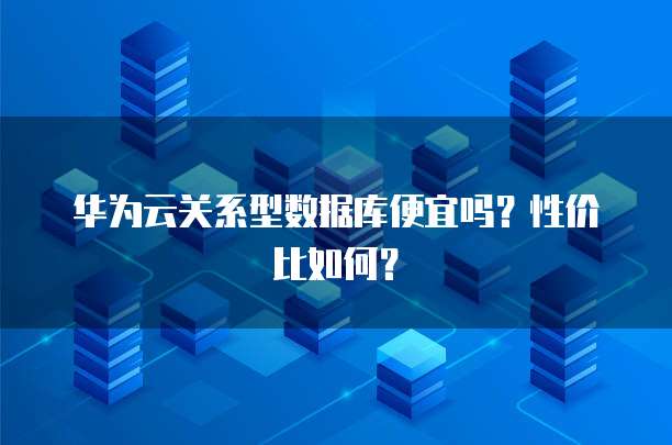 华为云关系型数据库便宜吗?性价比如何?