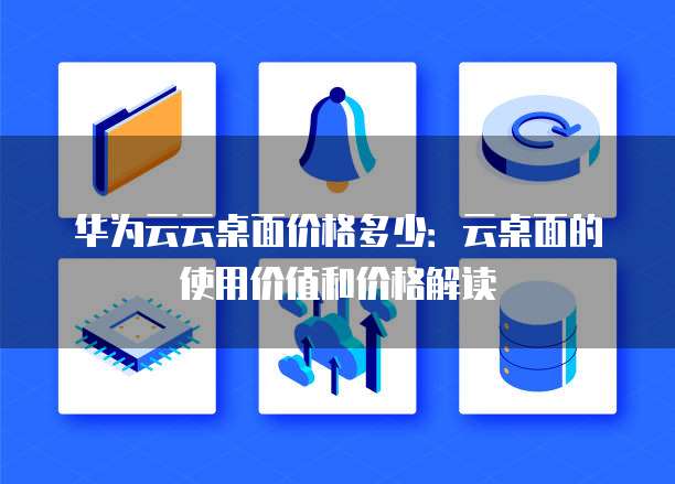 华为云云桌面价格多少:云桌面的使用价值和价格解读