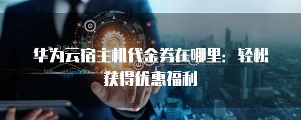 华为云宿主机代金券在哪里：轻松获得优惠福利