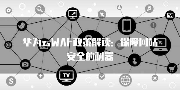 华为云WAF政策解读：保障网站安全的利器