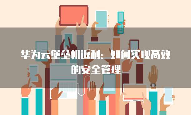 华为云堡垒机返利:如何实现高效的安全管理