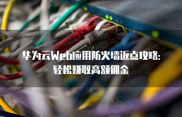 华为云Web应用防火墙返点攻略:轻松赚取高额佣金