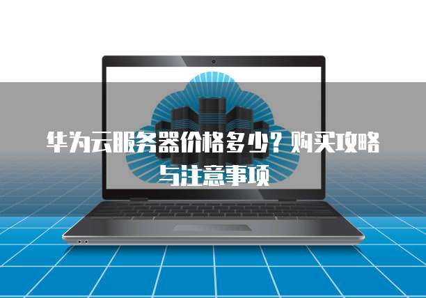 华为云服务器价格多少？购买攻略与注意事项