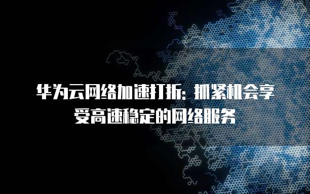 华为云网络加速打折: 抓紧机会享受高速稳定的网络服务