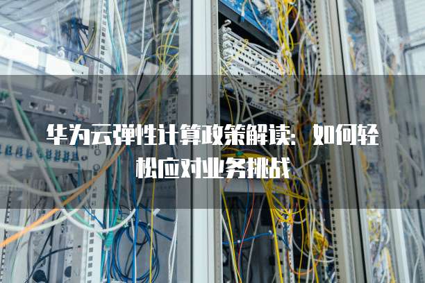 华为云弹性计算政策解读:如何轻松应对业务挑战