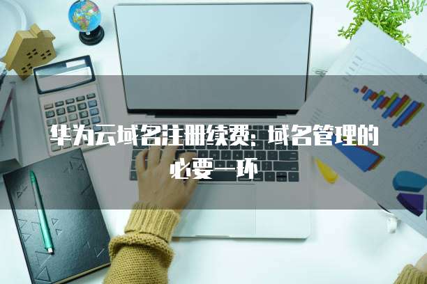 华为云域名注册续费: 域名管理的必要一环