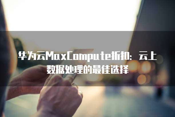 华为云MaxCompute折扣:云上数据处理的最佳选择