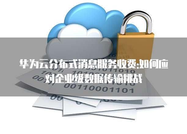 华为云分布式消息服务收费:如何应对企业级数据传输挑战