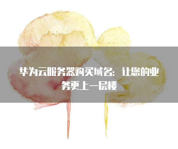 华为云服务器购买域名:让您的业务更上一层楼