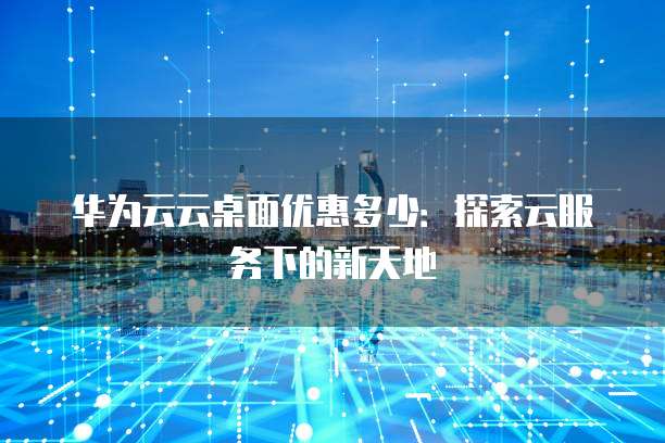 华为云云桌面优惠多少：探索云服务下的新天地