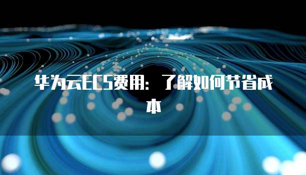 华为云ECS费用:了解如何节省成本