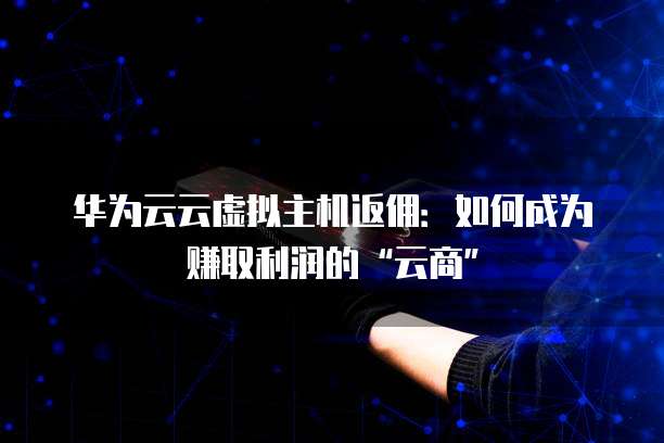 华为云云虚拟主机返佣：如何成为赚取利润的&ldquo;云商&rdquo;