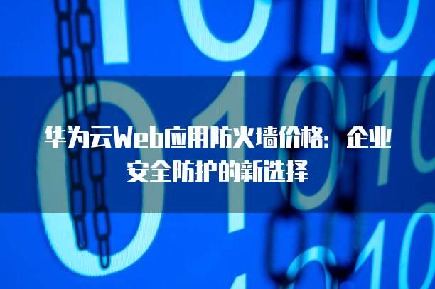 华为云Web应用防火墙价格:企业安全防护的新选择