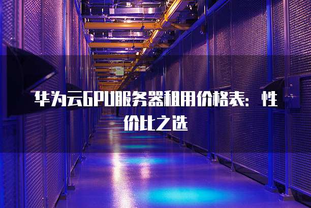 华为云GPU服务器租用价格表:性价比之选
