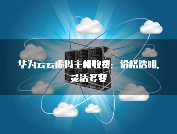 华为云云虚拟主机收费:价格透明,灵活多变