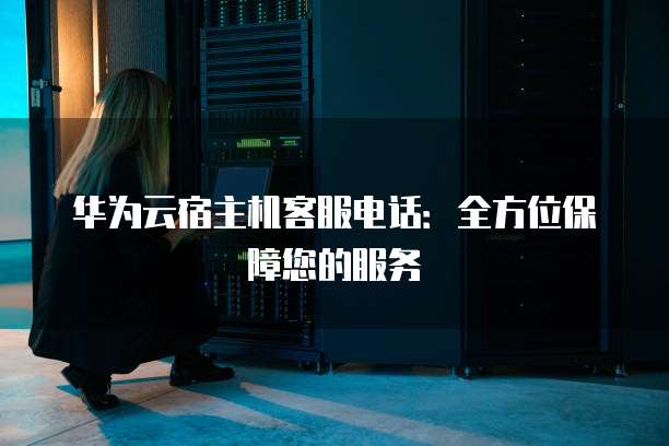 华为云宿主机客服电话：全方位保障您的服务