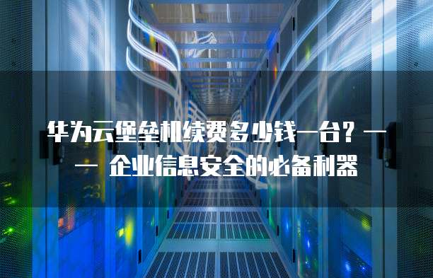 华为云堡垒机续费多少钱一台?—— 企业信息安全的必备利器