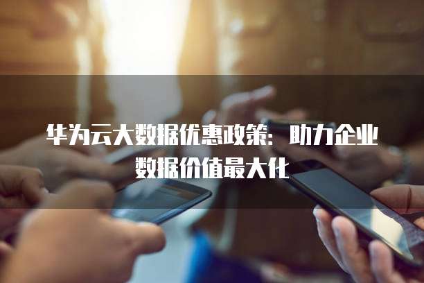 华为云大数据优惠政策:助力企业数据价值最大化