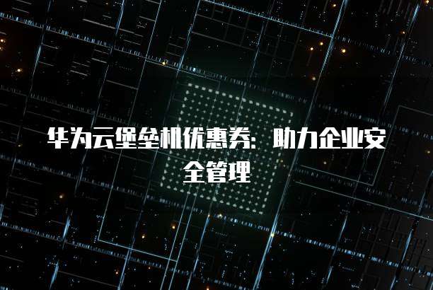华为云堡垒机优惠券:助力企业安全管理