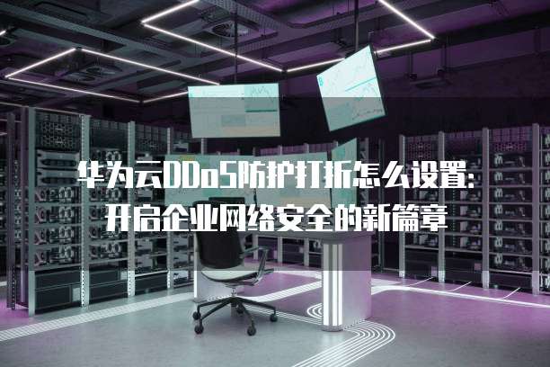 华为云DDoS防护打折怎么设置:开启企业网络安全的新篇章