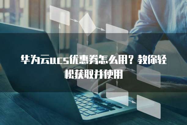 华为云ucs优惠券怎么用?教你轻松获取并使用