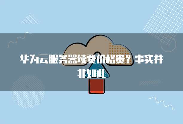 华为云服务器续费价格贵?事实并非如此