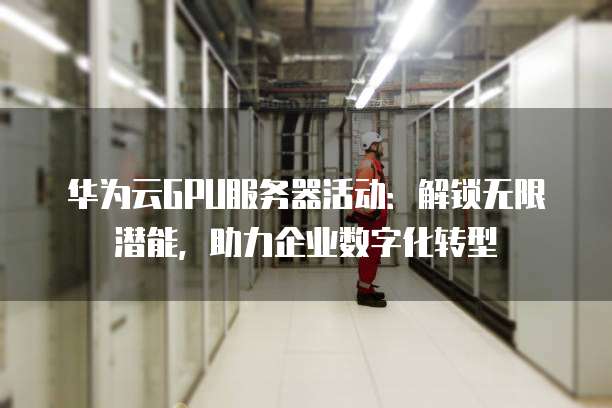 华为云GPU服务器活动:解锁无限潜能,助力企业数字化转型