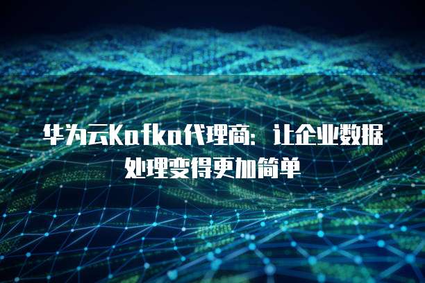 华为云Kafka代理商:让企业数据处理变得更加简单