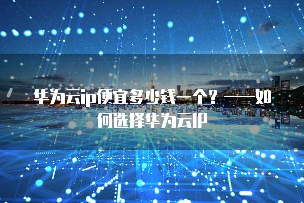 华为云ip便宜多少钱一个？&mdash;&mdash;如何选择华为云IP