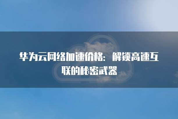 华为云网络加速价格:解锁高速互联的秘密武器