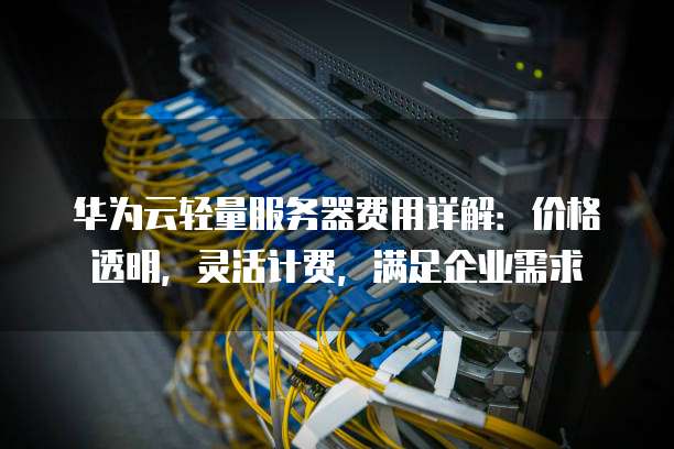 华为云轻量服务器费用详解:价格透明,灵活计费,满足企业需求