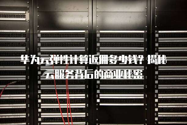 华为云弹性计算返佣多少钱?揭秘云服务背后的商业秘密