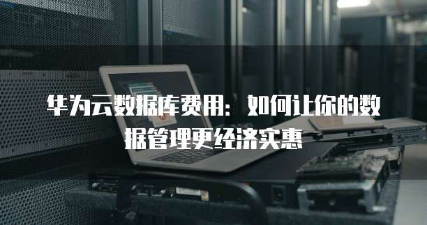 华为云数据库费用:如何让你的数据管理更经济实惠