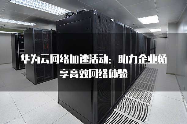 华为云网络加速活动:助力企业畅享高效网络体验