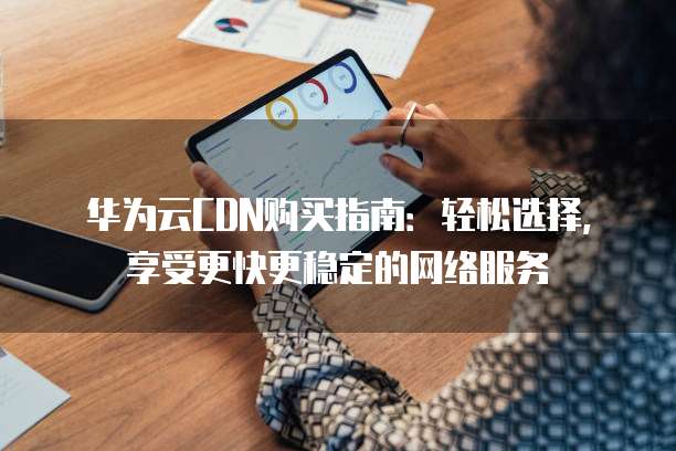 华为云CDN购买指南:轻松选择,享受更快更稳定的网络服务