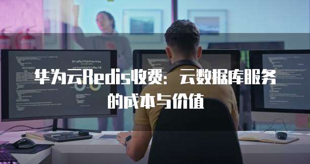 华为云Redis收费:云数据库服务的成本与价值