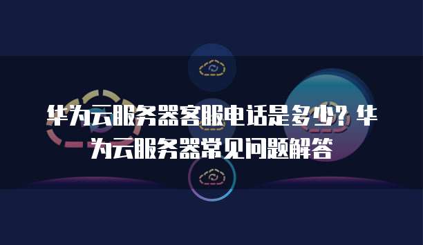 华为云服务器客服电话是多少?华为云服务器常见问题解答