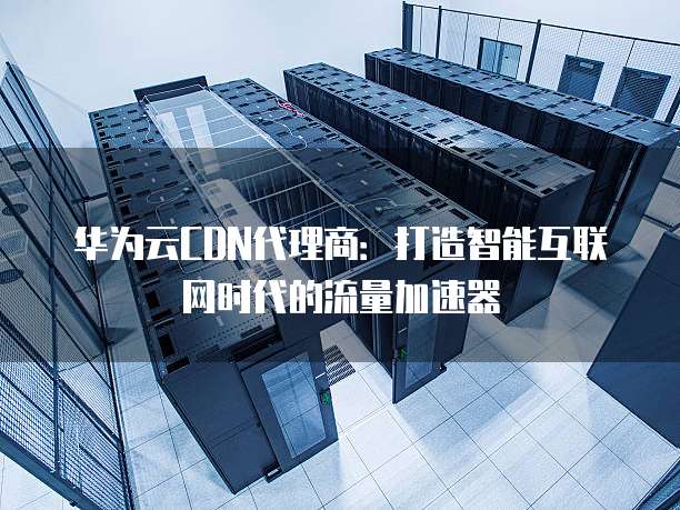 华为云CDN代理商:打造智能互联网时代的流量加速器