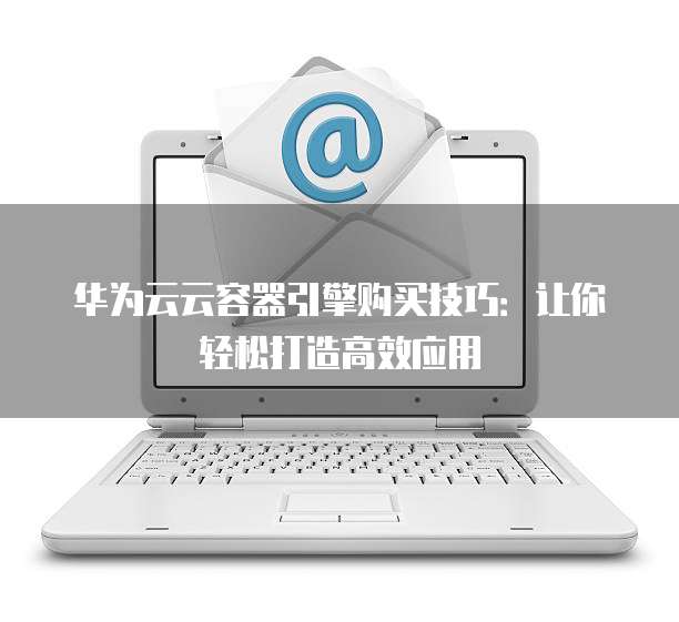 华为云云容器引擎购买技巧:让你轻松打造高效应用